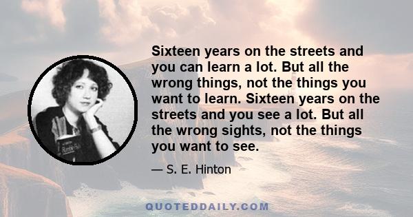 Sixteen years on the streets and you can learn a lot. But all the wrong things, not the things you want to learn. Sixteen years on the streets and you see a lot. But all the wrong sights, not the things you want to see.