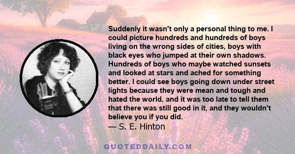 Suddenly it wasn't only a personal thing to me. I could picture hundreds and hundreds of boys living on the wrong sides of cities, boys with black eyes who jumped at their own shadows. Hundreds of boys who maybe watched 