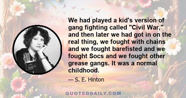 We had played a kid's version of gang fighting called Civil War, and then later we had got in on the real thing, we fought with chains and we fought barefisted and we fought Socs and we fought other grease gangs. It was 