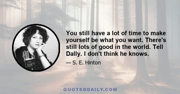 You still have a lot of time to make yourself be what you want. There's still lots of good in the world. Tell Dally. I don't think he knows.