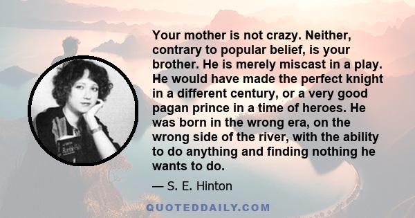 Your mother is not crazy. Neither, contrary to popular belief, is your brother. He is merely miscast in a play. He would have made the perfect knight in a different century, or a very good pagan prince in a time of