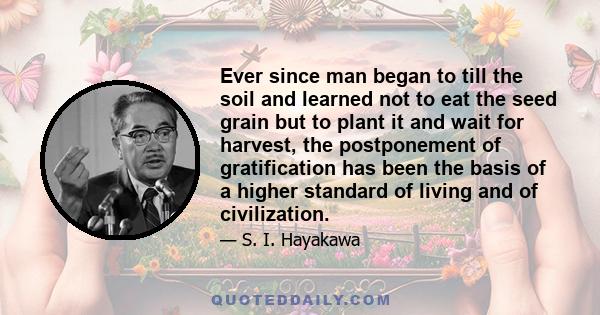 Ever since man began to till the soil and learned not to eat the seed grain but to plant it and wait for harvest, the postponement of gratification has been the basis of a higher standard of living and of civilization.