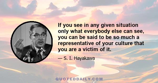 If you see in any given situation only what everybody else can see, you can be said to be so much a representative of your culture that you are a victim of it.