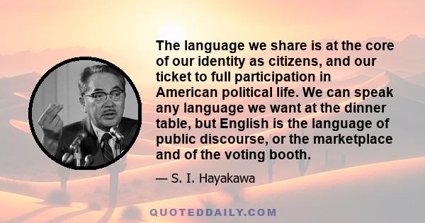 The language we share is at the core of our identity as citizens, and our ticket to full participation in American political life. We can speak any language we want at the dinner table, but English is the language of