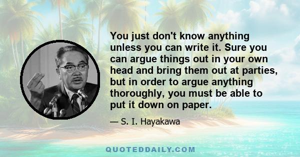 You just don't know anything unless you can write it. Sure you can argue things out in your own head and bring them out at parties, but in order to argue anything thoroughly, you must be able to put it down on paper.