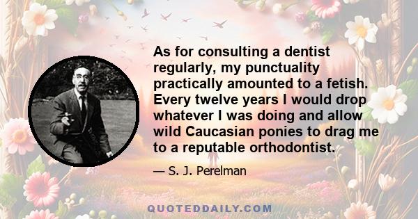 As for consulting a dentist regularly, my punctuality practically amounted to a fetish. Every twelve years I would drop whatever I was doing and allow wild Caucasian ponies to drag me to a reputable orthodontist.