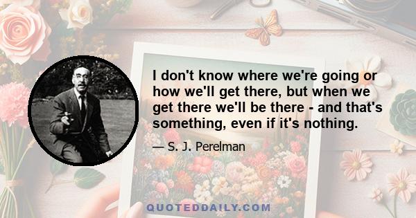 I don't know where we're going or how we'll get there, but when we get there we'll be there - and that's something, even if it's nothing.