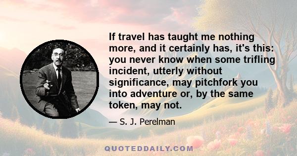 If travel has taught me nothing more, and it certainly has, it's this: you never know when some trifling incident, utterly without significance, may pitchfork you into adventure or, by the same token, may not.