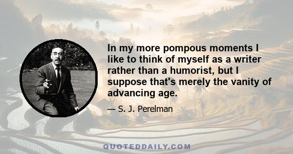 In my more pompous moments I like to think of myself as a writer rather than a humorist, but I suppose that's merely the vanity of advancing age.