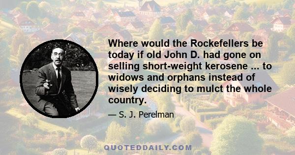 Where would the Rockefellers be today if old John D. had gone on selling short-weight kerosene ... to widows and orphans instead of wisely deciding to mulct the whole country.