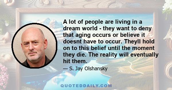 A lot of people are living in a dream world - they want to deny that aging occurs or believe it doesnt have to occur. Theyll hold on to this belief until the moment they die. The reality will eventually hit them.