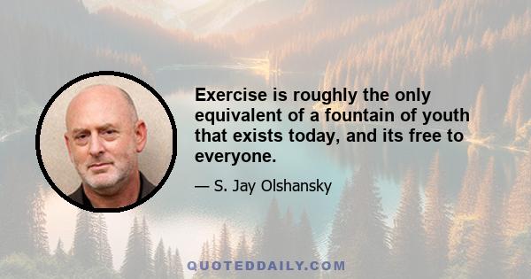 Exercise is roughly the only equivalent of a fountain of youth that exists today, and its free to everyone.