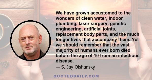 We have grown accustomed to the wonders of clean water, indoor plumbing, laser surgery, genetic engineering, artificial joints, replacement body parts, and the much longer lives that accompany them. Yet we should