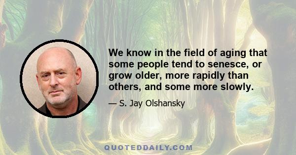 We know in the field of aging that some people tend to senesce, or grow older, more rapidly than others, and some more slowly.