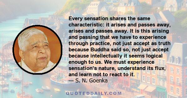 Every sensation shares the same characteristic: it arises and passes away, arises and passes away. It is this arising and passing that we have to experience through practice, not just accept as truth because Buddha said 