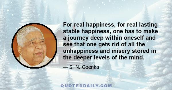 For real happiness, for real lasting stable happiness, one has to make a journey deep within oneself and see that one gets rid of all the unhappiness and misery stored in the deeper levels of the mind.