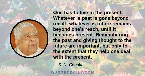 One has to live in the present. Whatever is past is gone beyond recall; whatever is future remains beyond one's reach, until it becomes present. Remembering the past and giving thought to the future are important, but