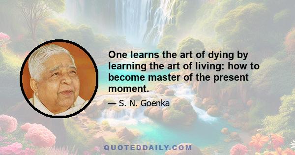 One learns the art of dying by learning the art of living: how to become master of the present moment.