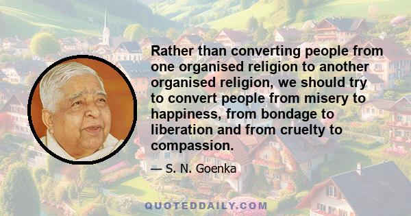 Rather than converting people from one organised religion to another organised religion, we should try to convert people from misery to happiness, from bondage to liberation and from cruelty to compassion.