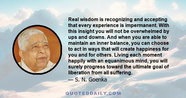 Real wisdom is recognizing and accepting that every experience is impermanent. With this insight you will not be overwhelmed by ups and downs. And when you are able to maintain an inner balance, you can choose to act in 