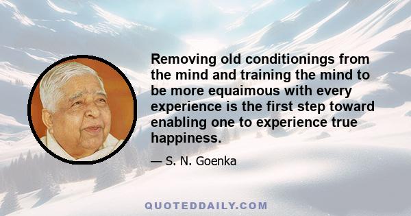 Removing old conditionings from the mind and training the mind to be more equaimous with every experience is the first step toward enabling one to experience true happiness.