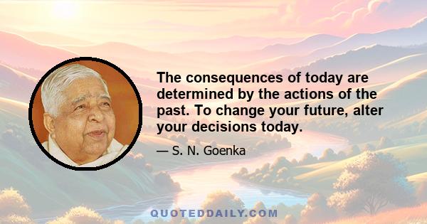 The consequences of today are determined by the actions of the past. To change your future, alter your decisions today.