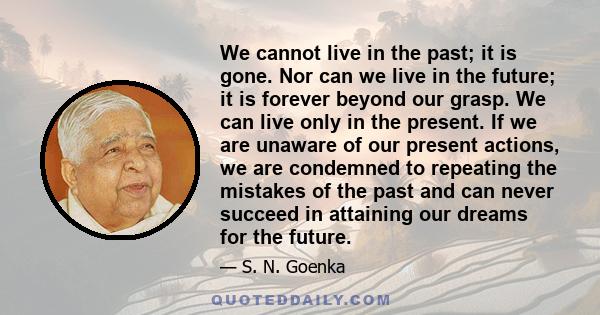 We cannot live in the past; it is gone. Nor can we live in the future; it is forever beyond our grasp. We can live only in the present. If we are unaware of our present actions, we are condemned to repeating the