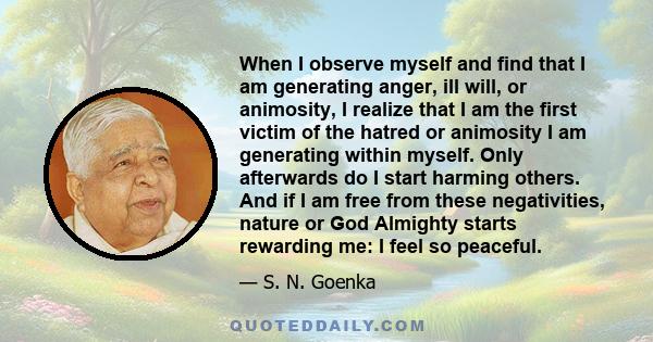 When I observe myself and find that I am generating anger, ill will, or animosity, I realize that I am the first victim of the hatred or animosity I am generating within myself. Only afterwards do I start harming