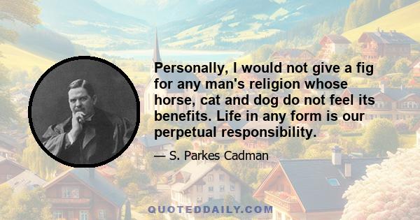 Personally, I would not give a fig for any man's religion whose horse, cat and dog do not feel its benefits. Life in any form is our perpetual responsibility.