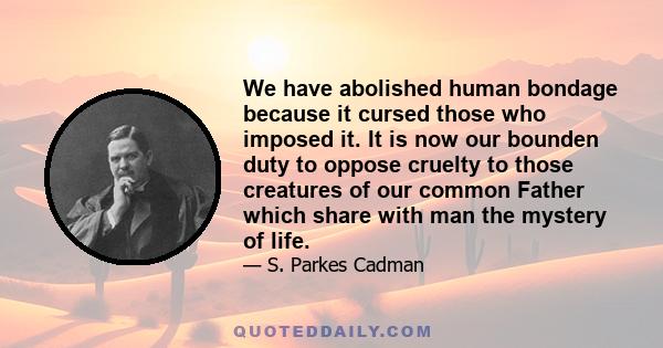 We have abolished human bondage because it cursed those who imposed it. It is now our bounden duty to oppose cruelty to those creatures of our common Father which share with man the mystery of life.