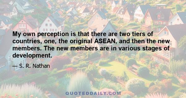 My own perception is that there are two tiers of countries, one, the original ASEAN, and then the new members. The new members are in various stages of development.