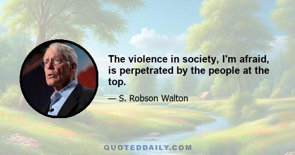 The violence in society, I'm afraid, is perpetrated by the people at the top.