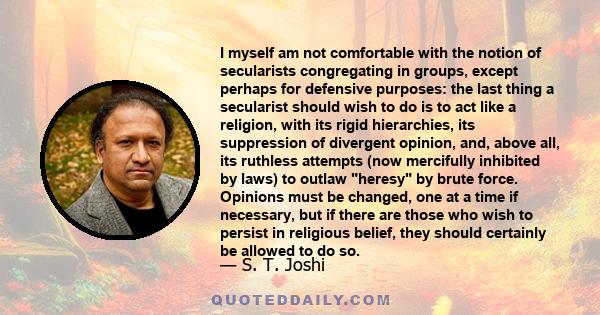 I myself am not comfortable with the notion of secularists congregating in groups, except perhaps for defensive purposes: the last thing a secularist should wish to do is to act like a religion, with its rigid