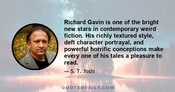 Richard Gavin is one of the bright new stars in contemporary weird fiction. His richly textured style, deft character portrayal, and powerful horrific conceptions make every one of his tales a pleasure to read.