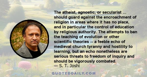 The atheist, agnostic, or secularist ... should guard against the encroachment of religion in areas where it has no place, and in particular the control of education by religious authority. The attempts to ban the