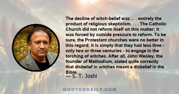 The decline of witch-belief was . . . entirely the product of religious skepticism. . . . The Catholic Church did not reform itself on this matter; it was forced by outside pressure to reform. To be sure, the Protestant 