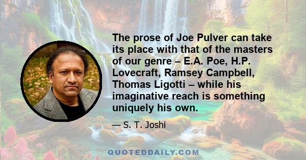 The prose of Joe Pulver can take its place with that of the masters of our genre – E.A. Poe, H.P. Lovecraft, Ramsey Campbell, Thomas Ligotti – while his imaginative reach is something uniquely his own.