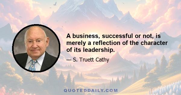 A business, successful or not, is merely a reflection of the character of its leadership.