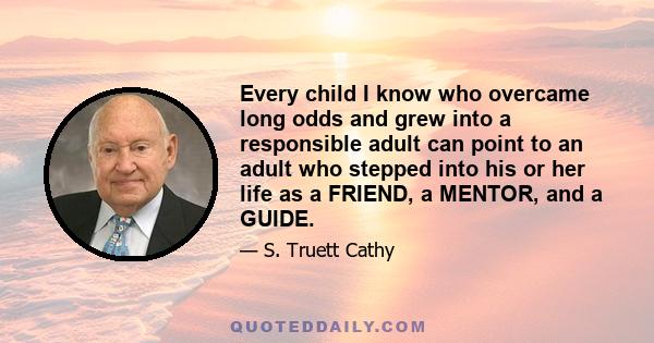 Every child I know who overcame long odds and grew into a responsible adult can point to an adult who stepped into his or her life as a FRIEND, a MENTOR, and a GUIDE.