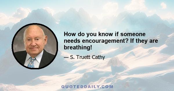 How do you know if someone needs encouragement? If they are breathing!