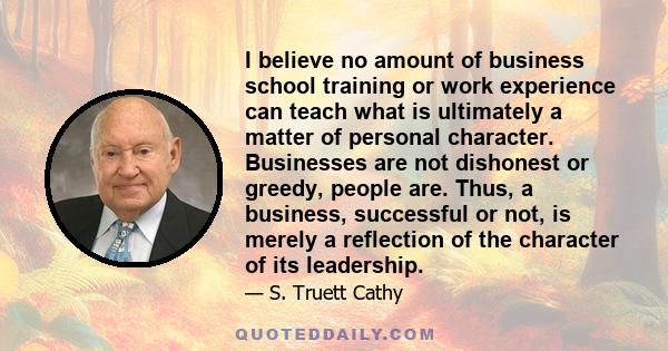 I believe no amount of business school training or work experience can teach what is ultimately a matter of personal character. Businesses are not dishonest or greedy, people are. Thus, a business, successful or not, is 