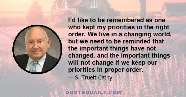 I’d like to be remembered as one who kept my priorities in the right order. We live in a changing world, but we need to be reminded that the important things have not changed, and the important things will not change if 