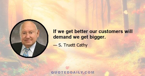 If we get better our customers will demand we get bigger.