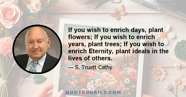 If you wish to enrich days, plant flowers; If you wish to enrich years, plant trees; If you wish to enrich Eternity, plant ideals in the lives of others.