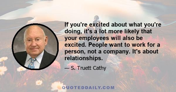 If you're excited about what you're doing, it's a lot more likely that your employees will also be excited. People want to work for a person, not a company. It's about relationships.