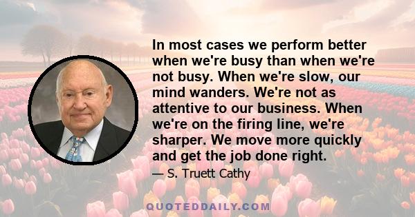 In most cases we perform better when we're busy than when we're not busy. When we're slow, our mind wanders. We're not as attentive to our business. When we're on the firing line, we're sharper. We move more quickly and 