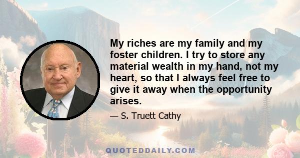 My riches are my family and my foster children. I try to store any material wealth in my hand, not my heart, so that I always feel free to give it away when the opportunity arises.