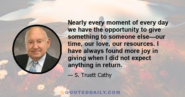 Nearly every moment of every day we have the opportunity to give something to someone else—our time, our love, our resources. I have always found more joy in giving when I did not expect anything in return.