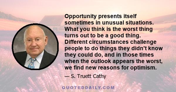 Opportunity presents itself sometimes in unusual situations. What you think is the worst thing turns out to be a good thing. Different circumstances challenge people to do things they didn't know they could do, and in