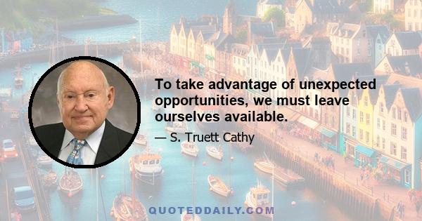 To take advantage of unexpected opportunities, we must leave ourselves available.